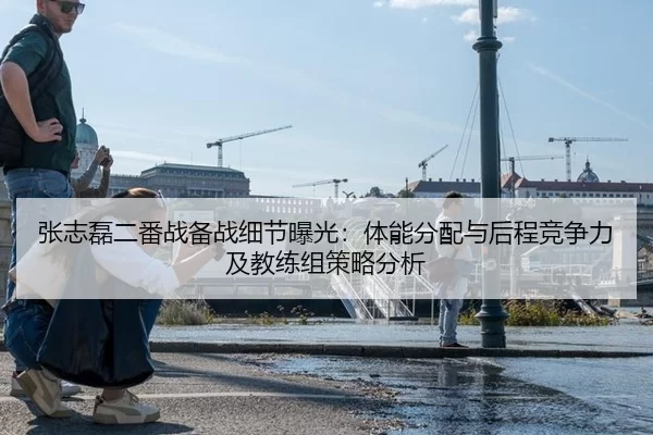 张志磊二番战备战细节曝光：体能分配与后程竞争力及教练组策略分析