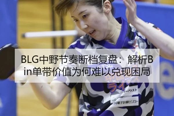 BLG中野节奏断档复盘：解析Bin单带价值为何难以兑现困局